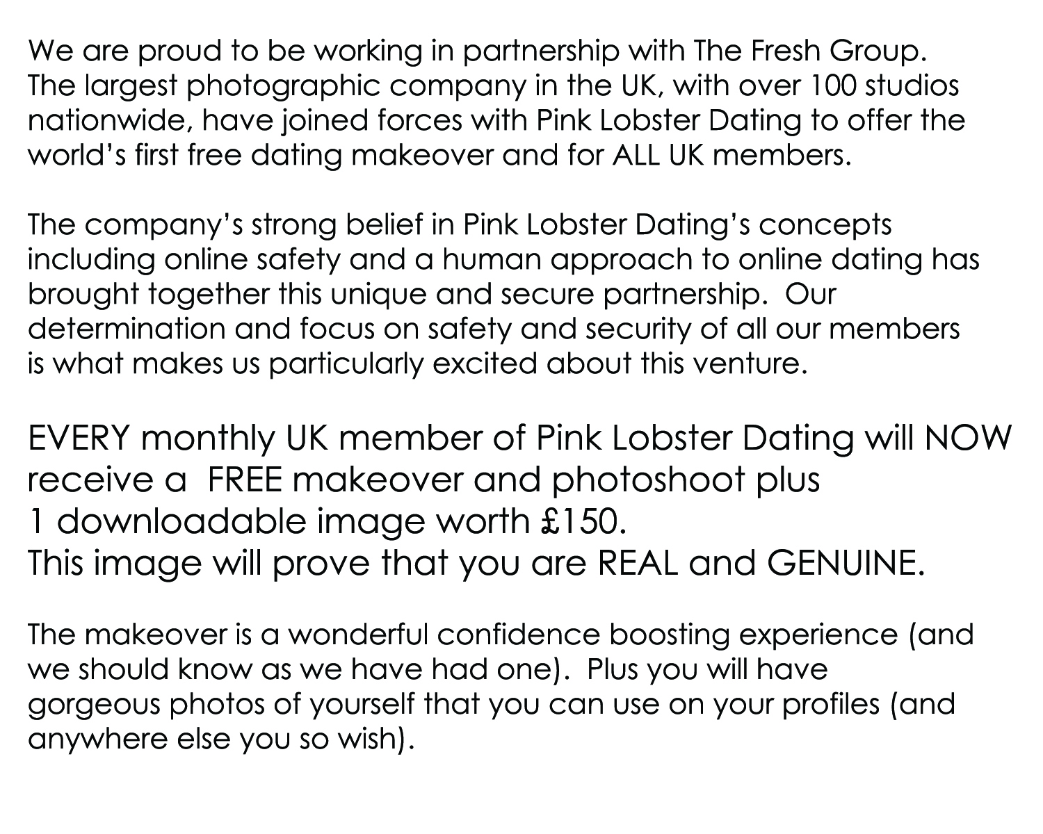 We are proud to be working in partnership with The Fresh Group.   The largest photographic company in the UK, with over 100 studios  nationwide, have joined forces with Pink Lobster Dating to offer the  world’s first free dating makeover and for ALL UK members.   The company’s strong belief in Pink Lobster Dating’s concepts  including online safety and a human approach to online dating has brought together this unique and secure partnership.  Our  determination and focus on safety and security of all our members  is what makes us particularly excited about this venture.  Every single UK member of Pink Lobster Dating will NOW  receive a  FREE makeover and photoshoot plus  1 downloadable image worth £150.  This image will prove that you are REAL and GENUINE.  The makeover is a wonderful confidence boosting experience (and we should know as we have all had one).  Plus you will have  gorgeous photos of yourself that you can use on your profiles (and anywhere else you so wish). 