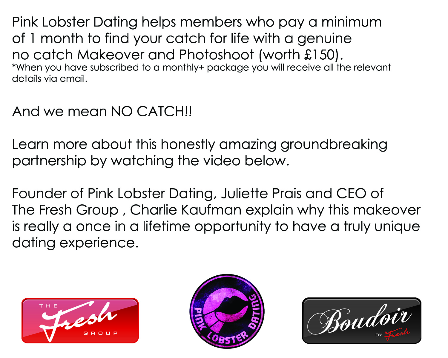 Pink Lobster Dating helps members who pay a minimum of 1 month to find your catch for life with a genuine  no catch Makeover and Photoshoot (worth £150).  And we mean NO CATCH!!  Learn more about this honestly amazing groundbreaking partnership by watching the video below.  Directors of Pink Lobster Dating, Juliette Prais and  Emma Ziff, and CEO of CCC Ltd, Charlie Kaufmann explain why this makeover is really a once in a lifetime opportunity to have a truly unique dating experience.   
