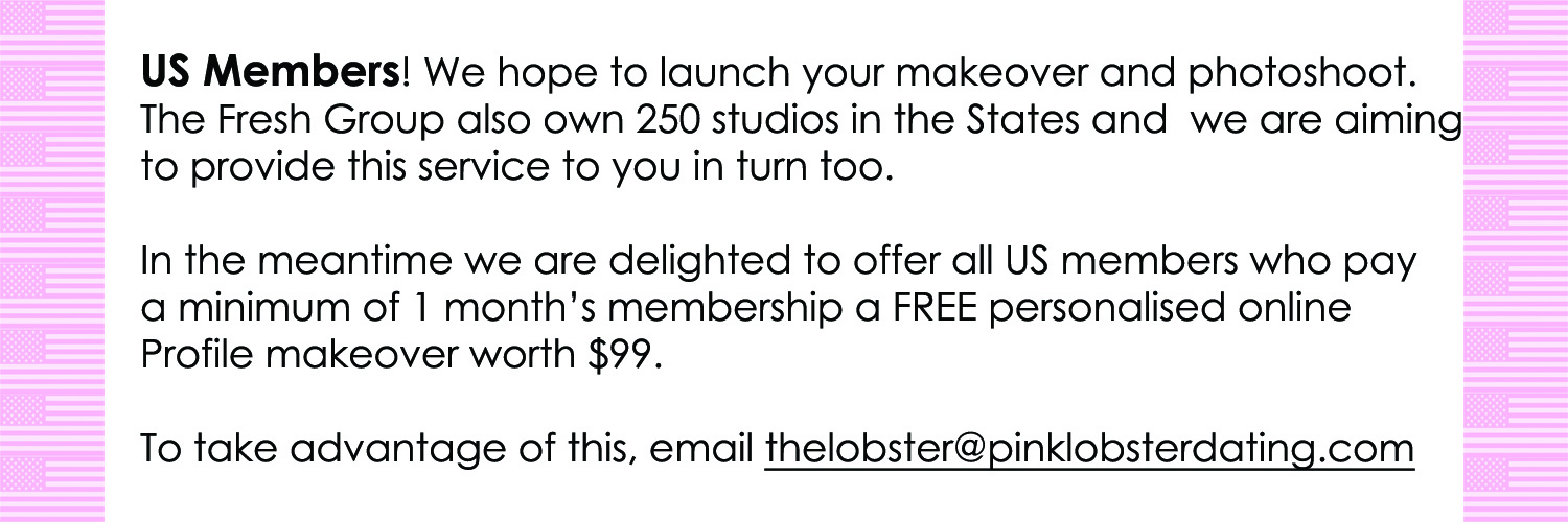 US Members! We’re hope to launch your makeover and  photoshoot. CCC Ltd Fresh Photography also own 250 studios in the  States and we are aiming to provide this service to you in turn too.  In the meantime we are delighted to offer all US members who pay  a minimum of 1 month’s membership a FREE personalised online  Profile makeover worth $99.    To take advantage of this, email thelobster@pinklobsterdating.com